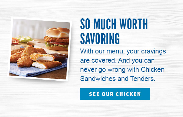 So Much Worth Savoring. With our menu, your cravings are covered. And you can never go wrong with Chicken Sandwiches and Tenders.