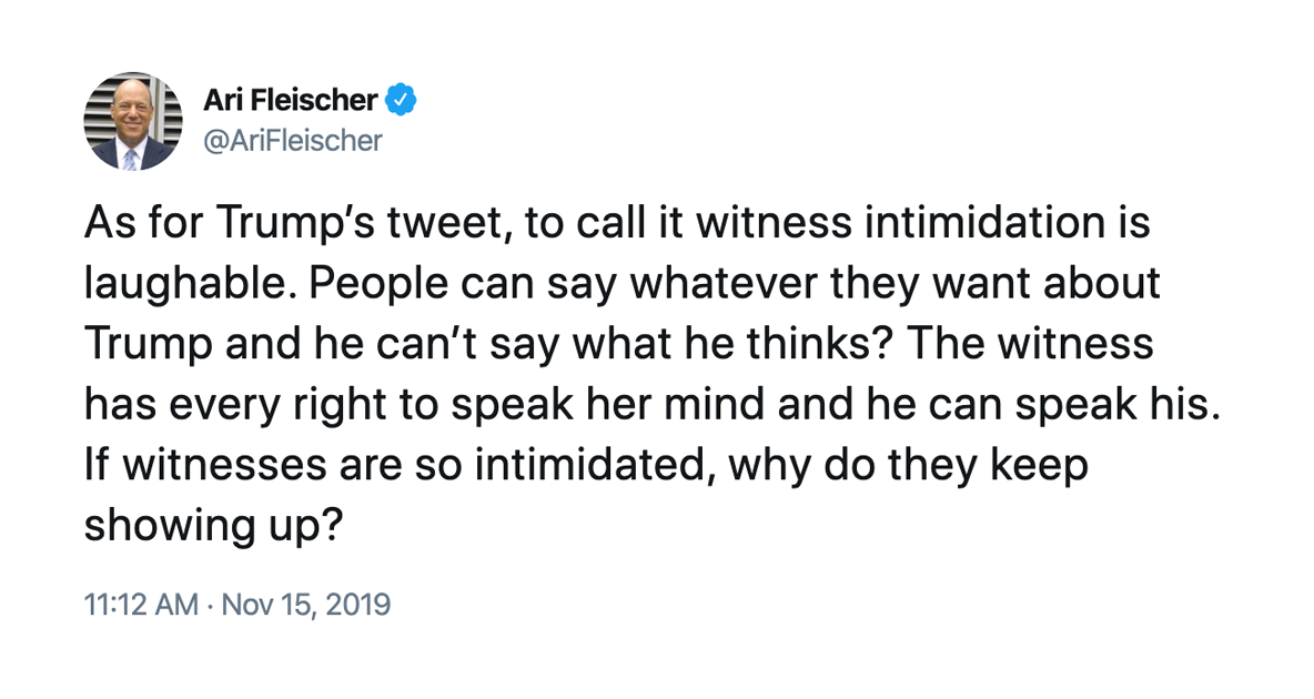 As for Trump’s tweet, to call it witness intimidation is laughable. People can say whatever they want about Trump and he can’t say what he thinks? The witness has every right to speak her mind and he can speak his. If witnesses are so intimidated, why do they keep showing up? – @AriFleischer